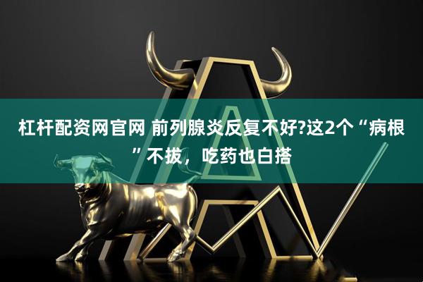 杠杆配资网官网 前列腺炎反复不好?这2个“病根”不拔，吃药也白搭