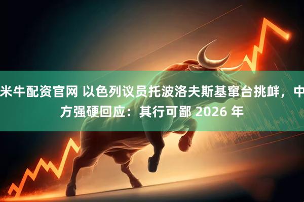 米牛配资官网 以色列议员托波洛夫斯基窜台挑衅，中方强硬回应：其行可鄙 2026 年