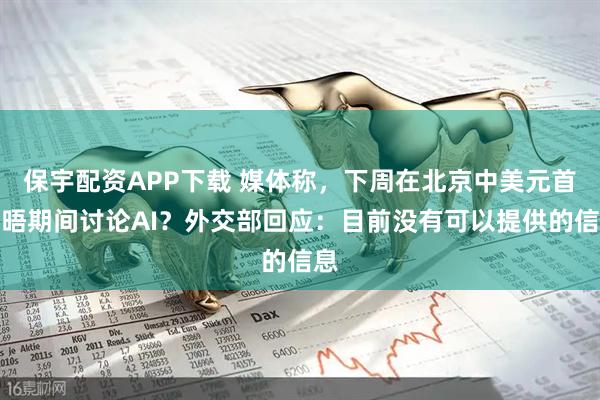 保宇配资APP下载 媒体称，下周在北京中美元首会晤期间讨论AI？外交部回应：目前没有可以提供的信息