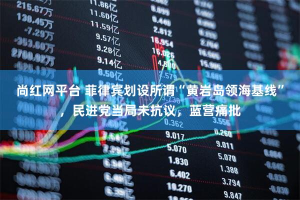 尚红网平台 菲律宾划设所谓“黄岩岛领海基线”，民进党当局未抗议，蓝营痛批