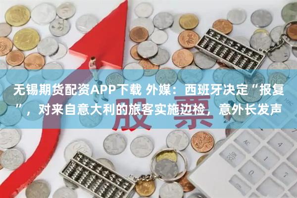 无锡期货配资APP下载 外媒：西班牙决定“报复”，对来自意大利的旅客实施边检，意外长发声