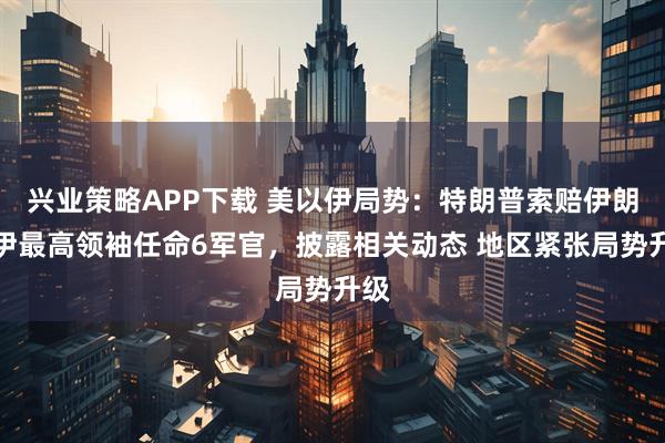兴业策略APP下载 美以伊局势：特朗普索赔伊朗，伊最高领袖任命6军官，披露相关动态 地区紧张局势升级