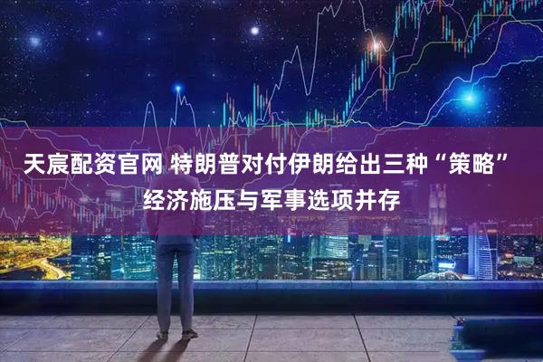 天宸配资官网 特朗普对付伊朗给出三种“策略” 经济施压与军事选项并存