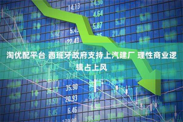 淘优配平台 西班牙政府支持上汽建厂 理性商业逻辑占上风