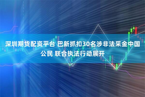 深圳期货配资平台 巴新抓扣30名涉非法采金中国公民 联合执法行动展开