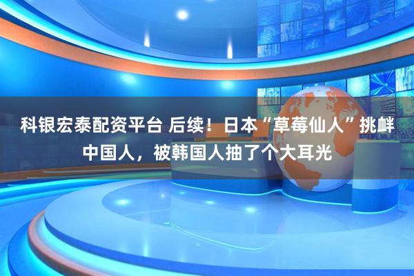 科银宏泰配资平台 后续！日本“草莓仙人”挑衅中国人，被韩国人抽了个大耳光