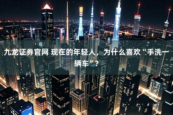 九龙证券官网 现在的年轻人，为什么喜欢“手洗一辆车”?