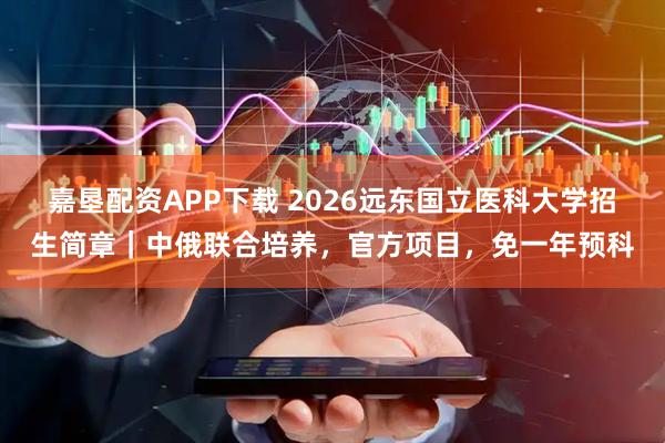 嘉垦配资APP下载 2026远东国立医科大学招生简章｜中俄联合培养，官方项目，免一年预科