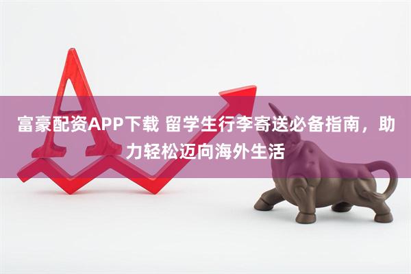 富豪配资APP下载 留学生行李寄送必备指南，助力轻松迈向海外生活