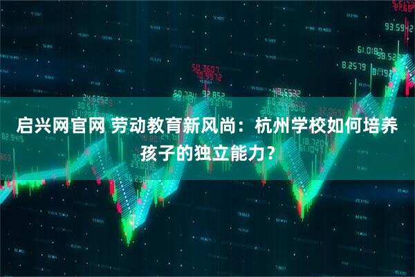 启兴网官网 劳动教育新风尚：杭州学校如何培养孩子的独立能力？