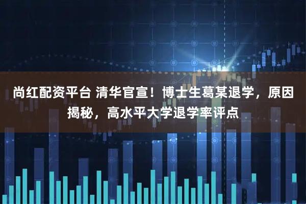 尚红配资平台 清华官宣！博士生葛某退学，原因揭秘，高水平大学退学率评点