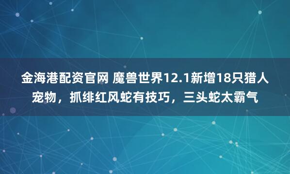 金海港配资官网 魔兽世界12.1新增18只猎人宠物，抓绯红风蛇有技巧，三头蛇太霸气