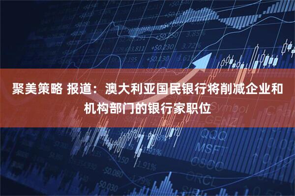 聚美策略 报道：澳大利亚国民银行将削减企业和机构部门的银行家职位