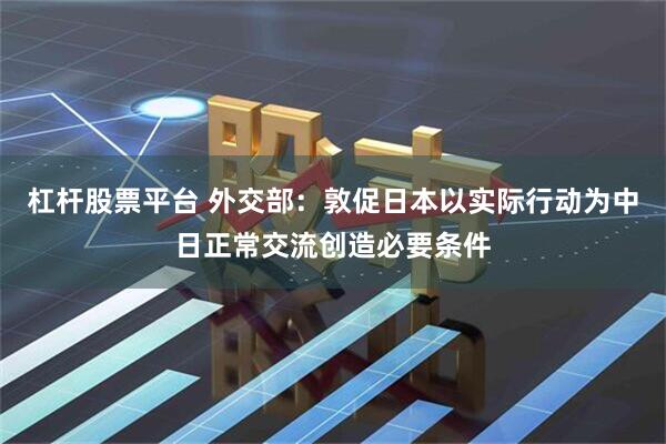 杠杆股票平台 外交部：敦促日本以实际行动为中日正常交流创造必要条件